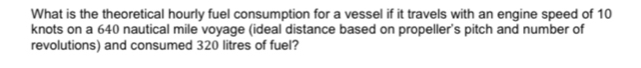 What is the theoretical hourly fuel consumption for a vessel if it travels with an engine speed of 10
knots on a 640 nautical mile voyage (ideal distance based on propeller's pitch and number of 
revolutions) and consumed 320 litres of fuel?