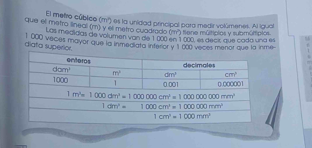 El metro cúbico (m^5) es la unidad principal para medir volúmenes. Al Igual
que el metro lineal (m) y el metro cuadrado (m²) tiene múltiplos y submúltiplos.
Las medidas de volumen van de 1 000 en 1 000, es decir, que cada una es
15
1000 veces mayor que la inmediata inferior y 1 000 veces menor que la inme-
dlata superior.

C