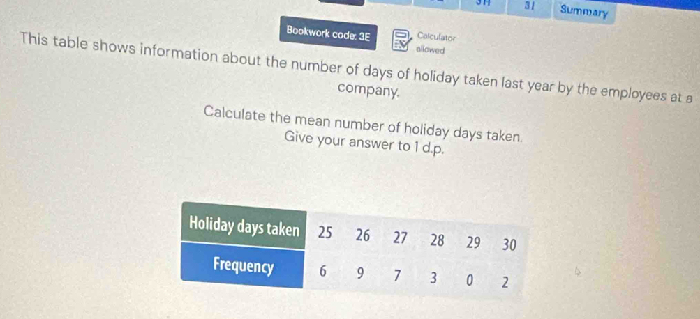 31 31 Summary 
Bookwork code: 3E Calculator 
allowed 
This table shows information about the number of days of holiday taken last year by the employees at a 
company. 
Calculate the mean number of holiday days taken. 
Give your answer to 1 d.p.