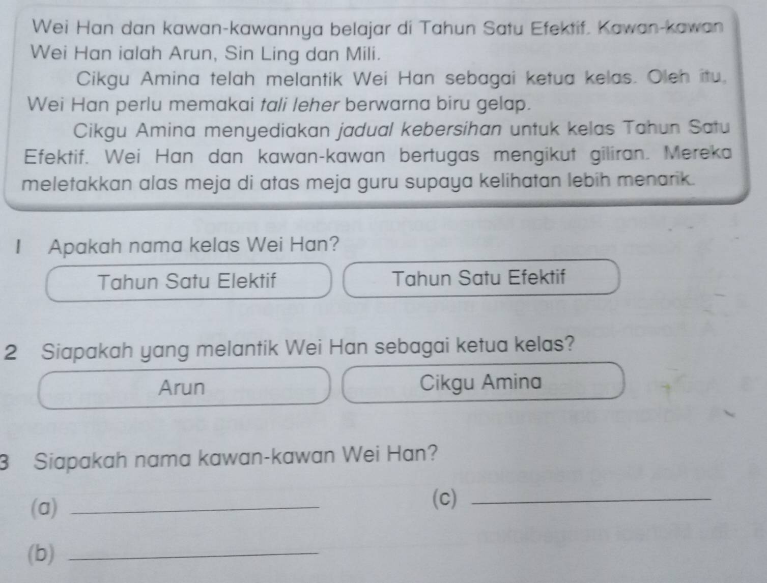 Wei Han dan kawan-kawannya belajar di Tahun Satu Efektif. Kawan-kawan
Wei Han ialah Arun, Sin Ling dan Mili.
Cikgu Amina telah melantik Wei Han sebagai ketua kelas. Oleh itu,
Wei Han perlu memakai tali leher berwarna biru gelap.
Cikgu Amina menyediakan jadual kebersihan untuk kelas Tahun Satu
Efektif. Wei Han dan kawan-kawan bertugas mengikut giliran. Mereka
meletakkan alas meja di atas meja guru supaya kelihatan lebih menarik.
I Apakah nama kelas Wei Han?
Tahun Satu Elektif Tahun Satu Efektif
2 Siapakah yang melantik Wei Han sebagai ketua kelas?
Arun Cikgu Amina
3 Siapakah nama kawan-kawan Wei Han?
(a) _(c)_
(b)_