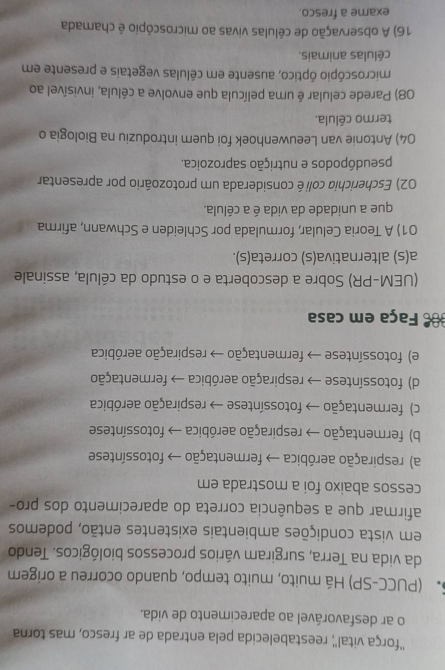 ''força vital'', reestabelecida pela entrada de ar fresco, mas torna
o ar desfavorável ao aparecimento de vida.
(PUCC-SP) Há muito, muito tempo, quando ocorreu a origem
da vida na Terra, surgiram vários processos biológicos. Tendo
em vista condições ambientais existentes então, podemos
afirmar que a sequência correta do aparecimento dos pro-
cessos abaixo foi a mostrada em
a) respiração aeróbica → fermentação → fotossíntese
b) fermentação → respiração aeróbica → fotossíntese
c) fermentação → fotossíntese → respiração aeróbica
d) fotossíntese → respiração aeróbica → fermentação
e) fotossíntese → fermentação → respiração aeróbica
Faça em casa
(UEM-PR) Sobre a descoberta e o estudo da célula, assinale
a(s) alternativa(s) correta(s).
01) A Teoria Celular, formulada por Schleiden e Schwann, afirma
que a unidade da vida é a célula.
02) Escherichia colié considerada um protozoário por apresentar
pseudópodos e nutrição saprozoica.
04) Antonie van Leeuwenhoek foi quem introduziu na Biologia o
termo célula.
08) Parede celular é uma película que envolve a célula, invisível ao
microscópio óptico, ausente em células vegetais e presente em
células animais.
16) A observação de células vivas ao microscópio é chamada
exame a fresco.