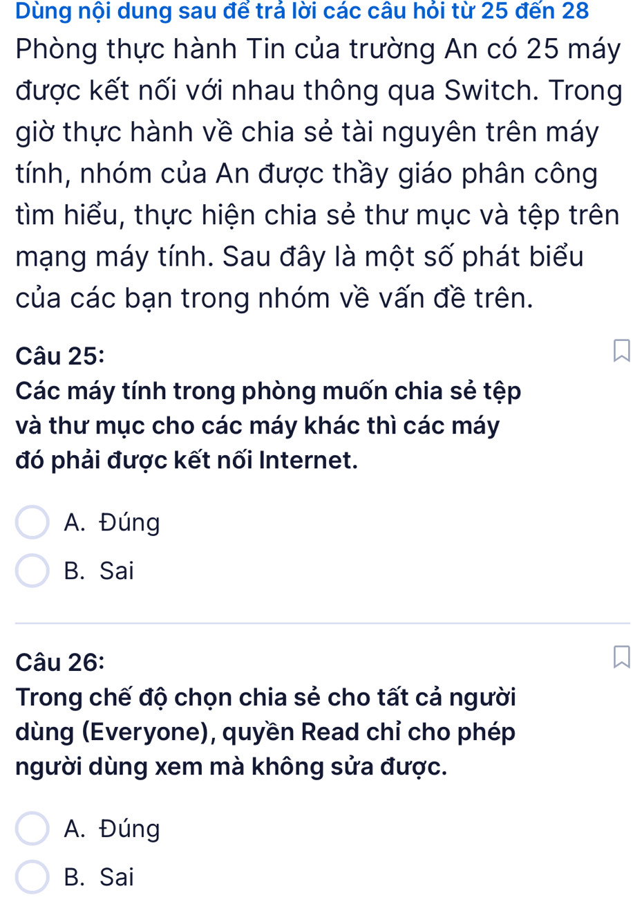 Dùng nội dung sau để trả lời các câu hỏi từ 25 đến 28
Phòng thực hành Tin của trường An có 25 máy
được kết nối với nhau thông qua Switch. Trong
giờ thực hành về chia sẻ tài nguyên trên máy
tính, nhóm của An được thầy giáo phân công
tìm hiểu, thực hiện chia sẻ thư mục và tệp trên
mạng máy tính. Sau đây là một số phát biểu
của các bạn trong nhóm về vấn đề trên.
Câu 25:
Các máy tính trong phòng muốn chia sẻ tệp
và thư mục cho các máy khác thì các máy
đó phải được kết nối Internet.
A. Đúng
B. Sai
Câu 26:
Trong chế độ chọn chia sẻ cho tất cả người
dùng (Everyone), quyền Read chỉ cho phép
người dùng xem mà không sửa được.
A. Đúng
B. Sai