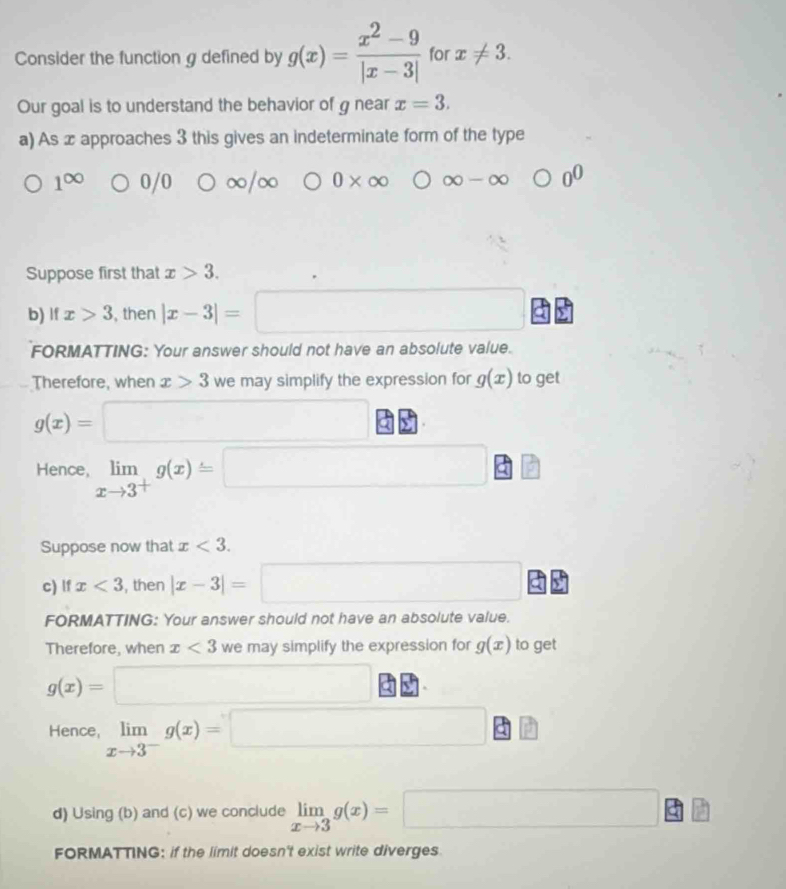 Consider the function g defined by g(x)= (x^2-9)/|x-3|  for x!= 3. 
Our goal is to understand the behavior of g near x=3. 
a) As x approaches 3 this gives an indeterminate form of the type
1^(∈fty) 0/0 0* ∈fty ∈fty -∈fty bigcirc 0^0
Suppose first that x>3. 
b) If x>3 , then |x-3|=□
FORMATTING: Your answer should not have an absolute value. 
Therefore, when x>3 we may simplify the expression for g(x) to get
g(x)=□
Hence, limlimits _xto 3^+g(x)=□
□  
Suppose now that x<3</tex>. 
c) lf x<3</tex> , then |x-3|=□
FORMATTING: Your answer should not have an absolute value. 
Therefore, when x<3</tex> we may simplify the expression for g(x) to get
g(x)=□
Hence limlimits _xto 3^-g(x)=□
d) Using (b) and (c) we conclude limlimits _xto 3g(x)=□
FORMATTING: if the limit doesn't exist write diverges