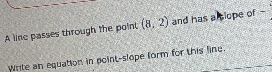 A line passes through the point (8,2) and has a clope of -frac 
Write an equation in point-slope form for this line.