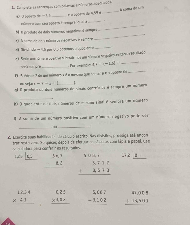 Complete as sentenças com palavras e números adequados.
_
. A soma de um
a) O oposto de − 3 é _e o oposto de 4,59 é
_
_
número com seu oposto é sempre igual a
b) O produto de dois números negativos é sempre
c) A soma de dois números negativos é sempre
_
_
d) Dividindo — 4,5 por 0,5 obtemos o quociente .
e) Se de um número positivo subtrairmos um número negativo, então o resultado
será sempre _Por exemplo: 4,7-(-1,6)= _
f) Subtrair 7 de um número x é o mesmo que somar a x o oposto de _1
ou seja: x-7=x+ _ ),
g) O produto de dois números de sinais contrários é sempre um número
_
h) O quociente de dois números de mesmo sinal é sempre um número
_
i) A soma de um número positivo com um número negativo pode ser
_ou_
.
2. Exercite suas habilidades de cálculo escrito. Nas divisões, prossiga até encon-
trar resto zero. Se quiser, depois de efetuar os cálculos com lápis e papel, use
calculadora para conferir os resultados.
1,25|_ 0,5 beginarrayr 56,7 -8,2 hline endarray beginarrayr 508,7 3,712 +0,573 hline endarray
17,2|_ 8
beginarrayr 12,34 * 4,1 hline endarray beginarrayr 0,25 * 3,02 hline endarray beginarrayr 5,087 -3,102 hline endarray beginarrayr 47,008 +13,501 hline endarray