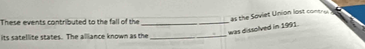 These events contributed to the fall of the_ 
as the Soviet Union lost contr 
was dissolved in 1991. 
its satellite states. The alliance known as the_