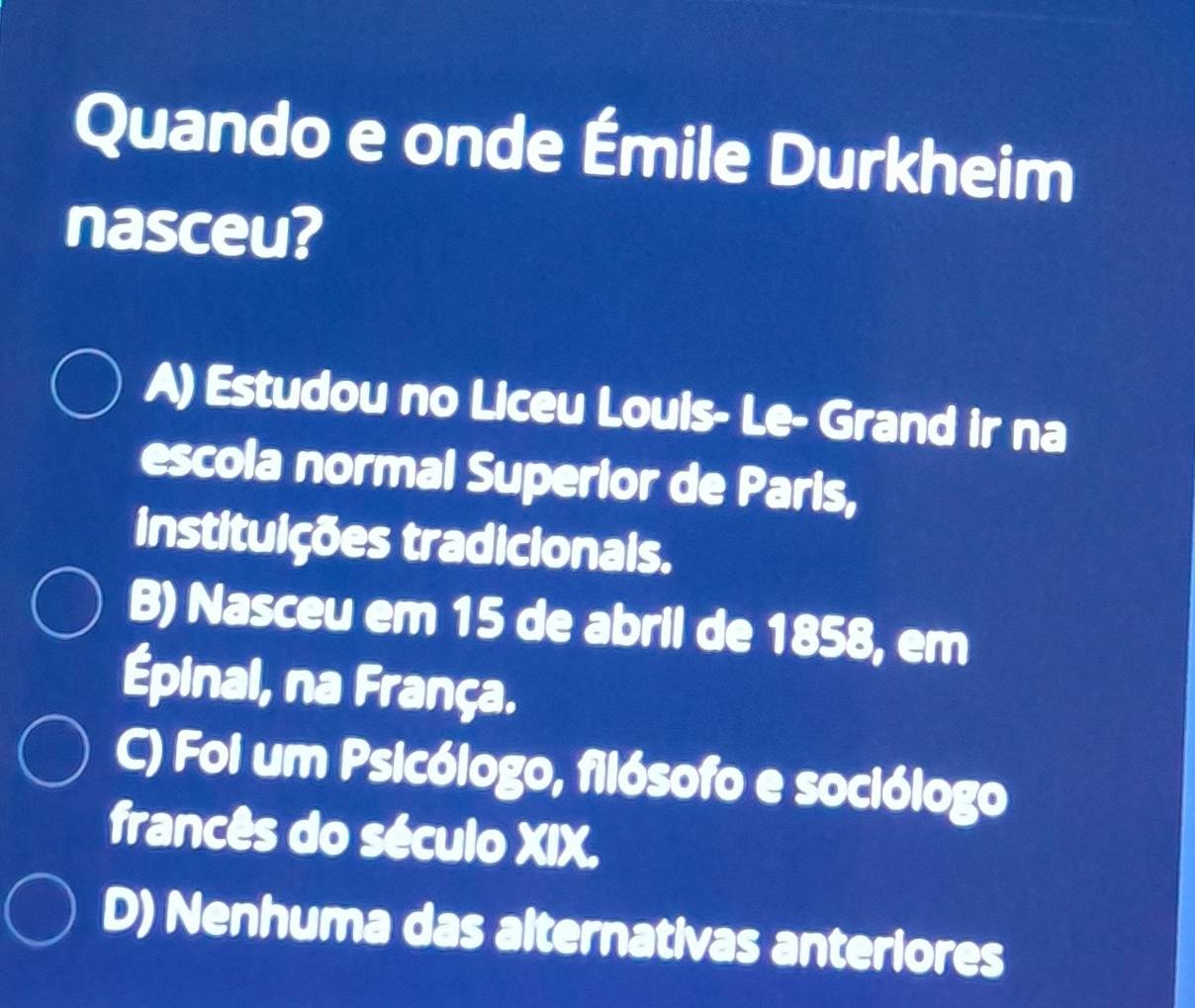 Quando e onde Émile Durkheim
nasceu?
A) Estudou no Liceu Louis- Le- Grand ir na
escola normal Superior de Paris,
instituições tradicionals.
B) Nasceu em 15 de abril de 1858, em
Épinal, na França.
C) Foi um Psicólogo, filósofo e sociólogo
francês do século XIX.
D) Nenhuma das alternativas anteriores