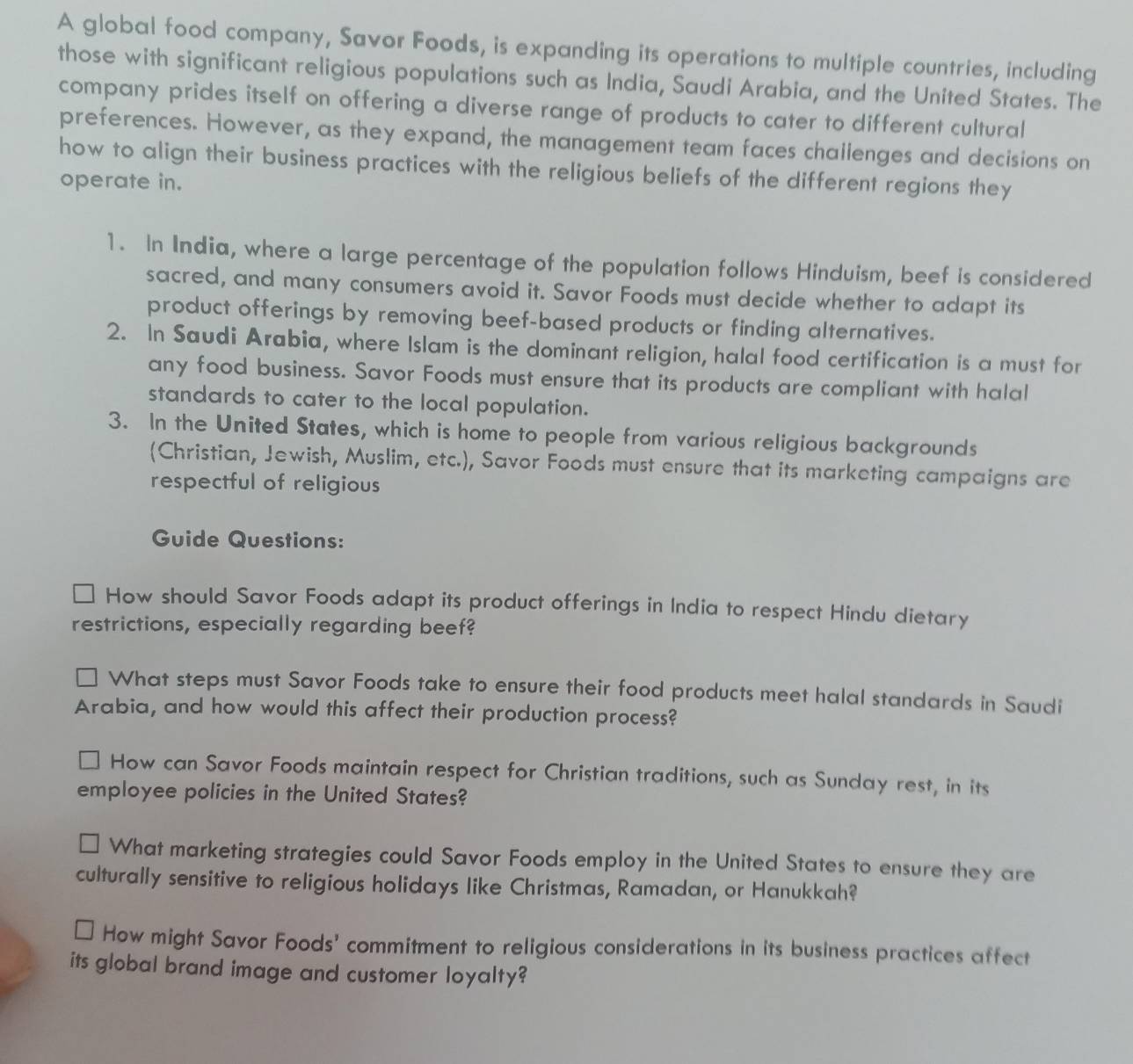 A global food company, Savor Foods, is expanding its operations to multiple countries, including 
those with significant religious populations such as India, Saudi Arabia, and the United States. The 
company prides itself on offering a diverse range of products to cater to different cultural 
preferences. However, as they expand, the management team faces challenges and decisions on 
how to align their business practices with the religious beliefs of the different regions they 
operate in. 
1. In India, where a large percentage of the population follows Hinduism, beef is considered 
sacred, and many consumers avoid it. Savor Foods must decide whether to adapt its 
product offerings by removing beef-based products or finding alternatives. 
2. In Saudi Arabia, where Islam is the dominant religion, halal food certification is a must for 
any food business. Savor Foods must ensure that its products are compliant with halal 
standards to cater to the local population. 
3. In the United States, which is home to people from various religious backgrounds 
(Christian, Jewish, Muslim, etc.), Savor Foods must ensure that its marketing campaigns are 
respectful of religious 
Guide Questions: 
How should Savor Foods adapt its product offerings in India to respect Hindu dietary 
restrictions, especially regarding beef? 
What steps must Savor Foods take to ensure their food products meet halal standards in Saudi 
Arabia, and how would this affect their production process? 
How can Savor Foods maintain respect for Christian traditions, such as Sunday rest, in its 
employee policies in the United States? 
What marketing strategies could Savor Foods employ in the United States to ensure they are 
culturally sensitive to religious holidays like Christmas, Ramadan, or Hanukkah? 
How might Savor Foods' commitment to religious considerations in its business practices affect 
its global brand image and customer loyalty?