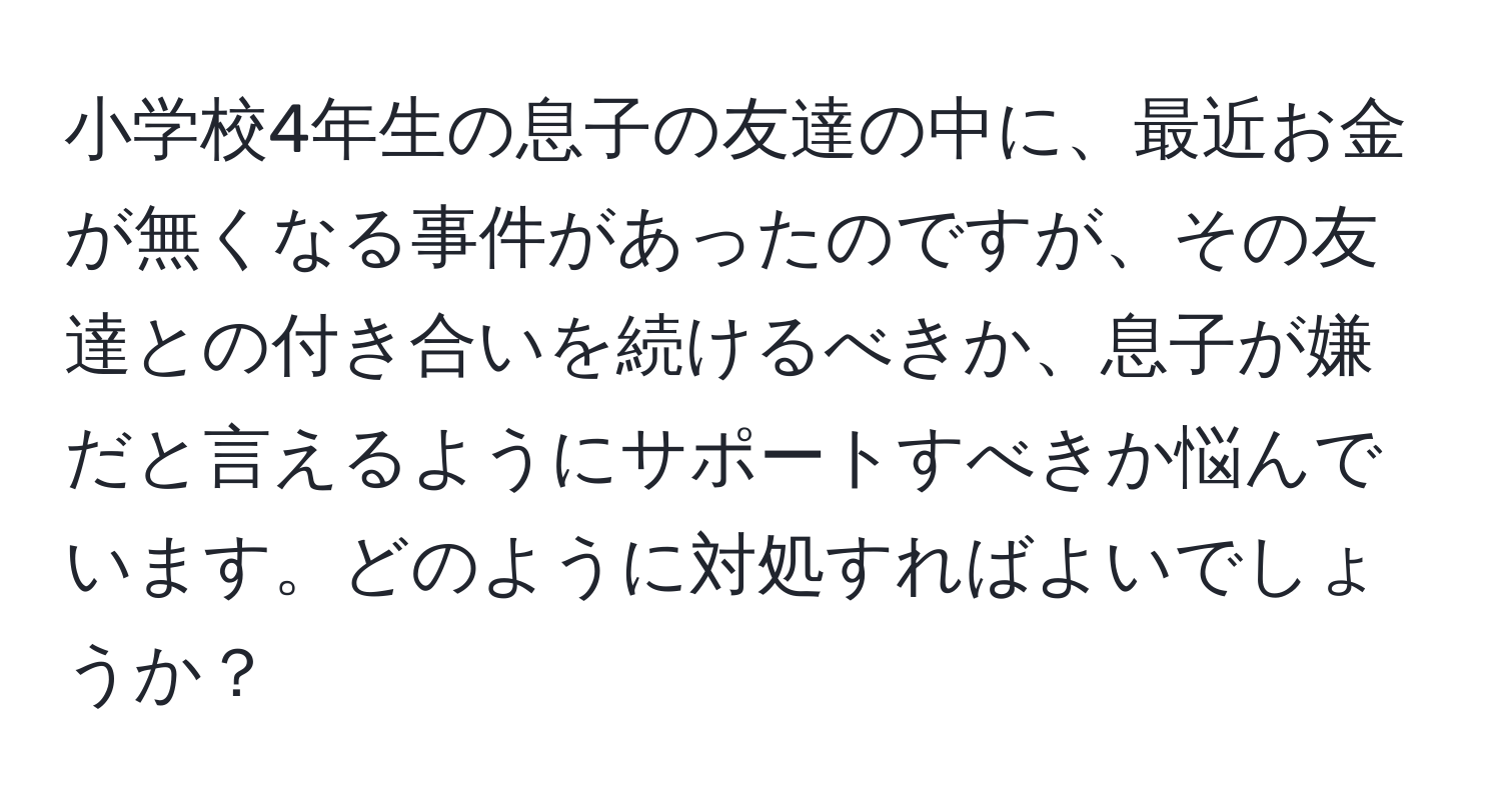 小学校4年生の息子の友達の中に、最近お金が無くなる事件があったのですが、その友達との付き合いを続けるべきか、息子が嫌だと言えるようにサポートすべきか悩んでいます。どのように対処すればよいでしょうか？