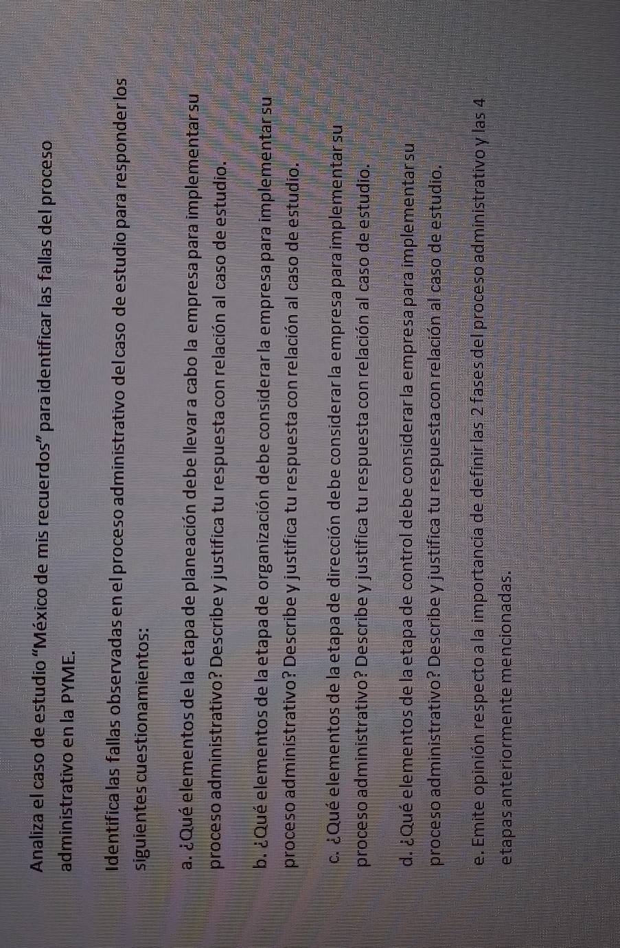 Analiza el caso de estudio 'México de mis recuerdos” para identificar las fallas del proceso 
administrativo en la PYME. 
Identifica las fallas observadas en el proceso administrativo del caso de estudio para responder los 
siguientes cuestionamientos: 
al ¿Qué elementos de la etapa de planeación debe llevar a cabo la empresa para implementar su 
proceso administrativo? Describe y justifica tu respuesta con relación al caso de estudio. 
b. ¿ Qué elementos de la etapa de organización debe considerar la empresa para implementar su 
proceso administrativo? Describe y justifica tu respuesta con relación al caso de estudio. 
c. ¿ Qué elementos de la etapa de dirección debe considerar la empresa para implementar su 
proceso administrativo? Describe y justifica tu respuesta con relación al caso de estudio. 
d. ¿Qué elementos de la etapa de control debe considerar la empresa para implementar su 
proceso administrativo? Describe y justifica tu respuesta con relación al caso de estudio. 
e. Emite opinión respecto a la importancia de definir las 2 fases del proceso administrativo y las 4
etapas anteriormente mencionadas.