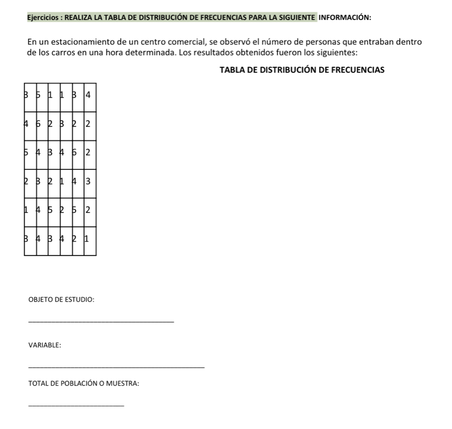 Ejercicios : REALIZA LA TABLA DE DISTRIBUCIÓN DE FRECUENCIAS PARA LA SIGUIENTE INFORMACIÓN: 
En un estacionamiento de un centro comercial, se observó el número de personas que entraban dentro 
de los carros en una hora determinada. Los resultados obtenidos fueron los siguientes: 
TABLA DE DISTRIBUCIÓN DE FRECUENCIAS 
OBJETO DE ESTUDIO: 
_ 
VARIABLE: 
_ 
TOTAL DE POBLACIÓN O MUESTRA: 
_