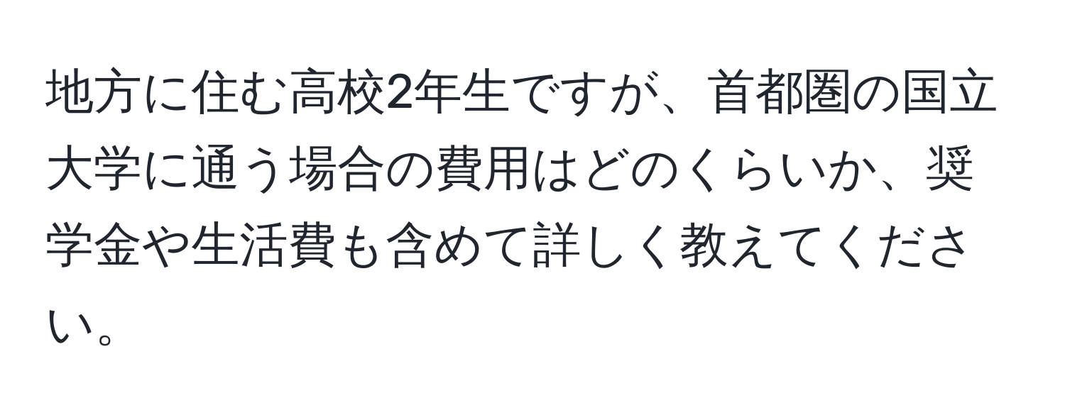 地方に住む高校2年生ですが、首都圏の国立大学に通う場合の費用はどのくらいか、奨学金や生活費も含めて詳しく教えてください。