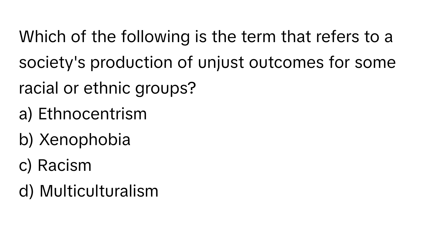 Which of the following is the term that refers to a society's production of unjust outcomes for some racial or ethnic groups?

a) Ethnocentrism 
b) Xenophobia 
c) Racism 
d) Multiculturalism