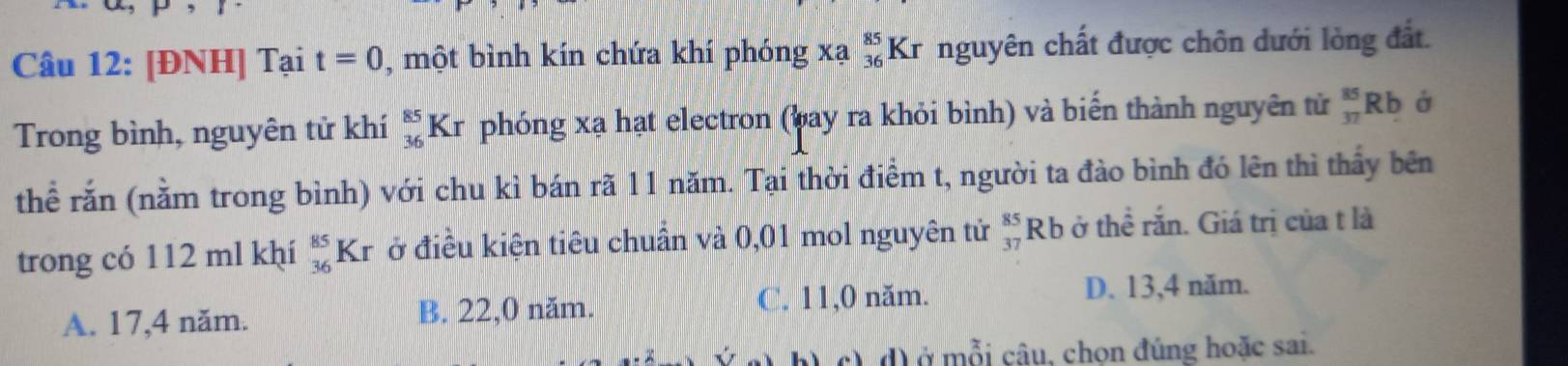 [ĐNH] Tại t=0 , một bình kín chứa khí phóng xa_(36)^(85)Kr nguyên chất được chôn dưới lòng đất.
Trong bình, nguyên tử khí _(36)^(85)K r phóng xạ hạt electron (bay ra khỏi bình) và biến thành nguyên tử _(37)^(85)Rb Ở
thể rắn (nằm trong bình) với chu kì bán rã 11 năm. Tại thời điểm t, người ta đào bình đó lên thì thầy bên
trong có 112 ml khí _(36)^(85)Kr ở điều kiện tiêu chuẩn và 0,01 mol nguyên tử beginarrayr 85 37endarray Rb ở thể rắn. Giá trị của t là
A. 17, 4 năm. B. 22, 0 năm. C. 11,0 năm.
D. 13, 4 năm.
d) ở mỗi câu, chon đúng hoặc sai.