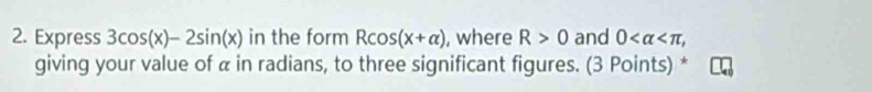 Express 3cos (x)-2sin (x) in the form Rcos (x+alpha ) , where R>0 and 0 , 
giving your value of α in radians, to three significant figures. (3 Points) *