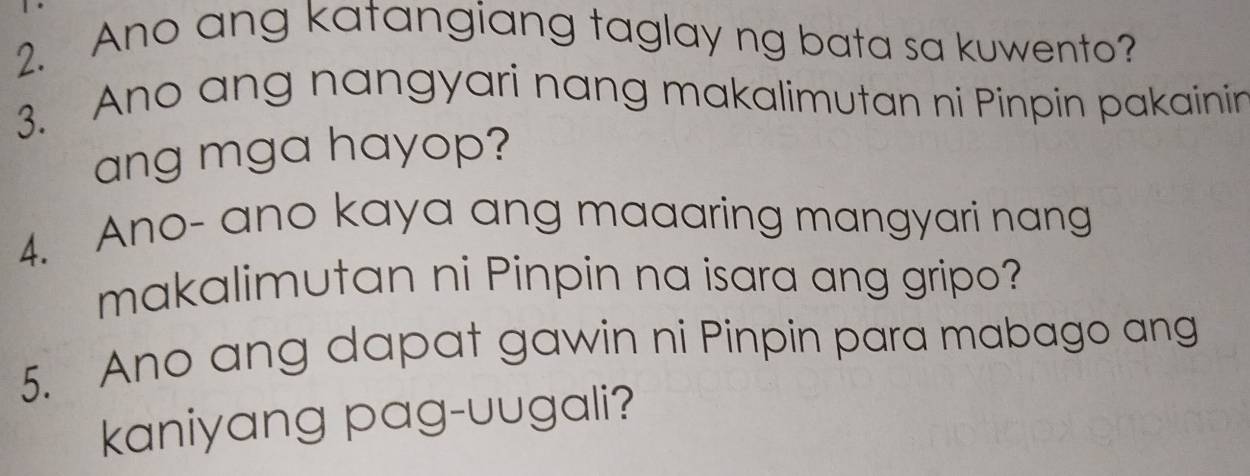 Ano ang katangiang taglay ng bata sa kuwento? 
3. Ano ang nangyari nang makalimutan ni Pinpin pakainin 
ang mga hayop? 
4. Ano- ano kaya ang maaaring mangyari nang 
makalimutan ni Pinpin na isara ang gripo? 
5. Ano ang dapat gawin ni Pinpin para mabago ang 
kaniyang pag-uugali?