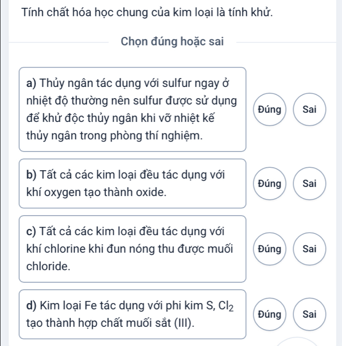 Tính chất hóa học chung của kim loại là tính khử.
Chọn đúng hoặc sai
a) Thủy ngân tác dụng với sulfur ngay ở
nhiệt độ thường nên sulfur được sử dụng Đúng Sai
để khử độc thủy ngân khi vỡ nhiệt kế
thủy ngân trong phòng thí nghiệm.
b) Tất cả các kim loại đều tác dụng với Đúng Sai
khí oxygen tạo thành oxide.
c) Tất cả các kim loại đều tác dụng với
khí chlorine khi đun nóng thu được muối Đúng Sai
chloride.
d) Kim loại Fe tác dụng với phi kim S, Cl_2 Đúng Sai
tạo thành hợp chất muối sắt (III).