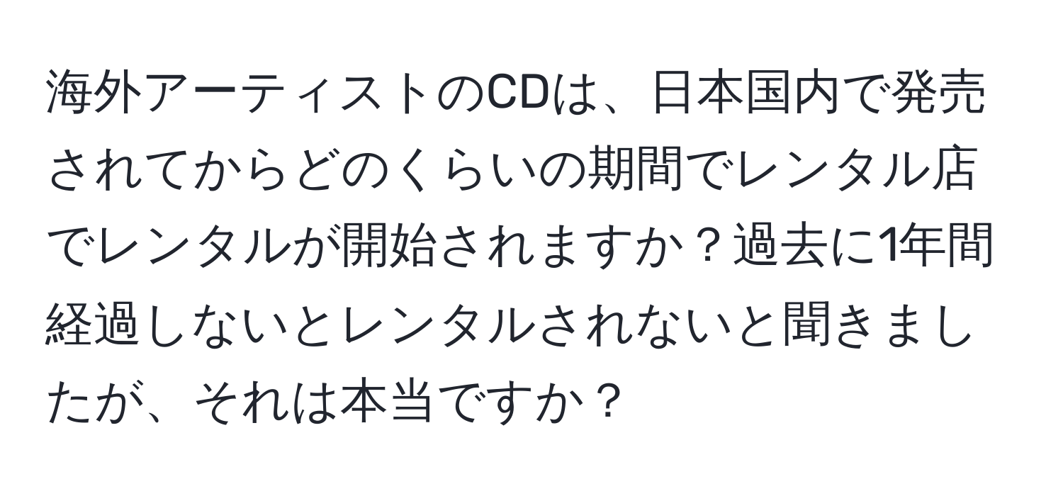 海外アーティストのCDは、日本国内で発売されてからどのくらいの期間でレンタル店でレンタルが開始されますか？過去に1年間経過しないとレンタルされないと聞きましたが、それは本当ですか？