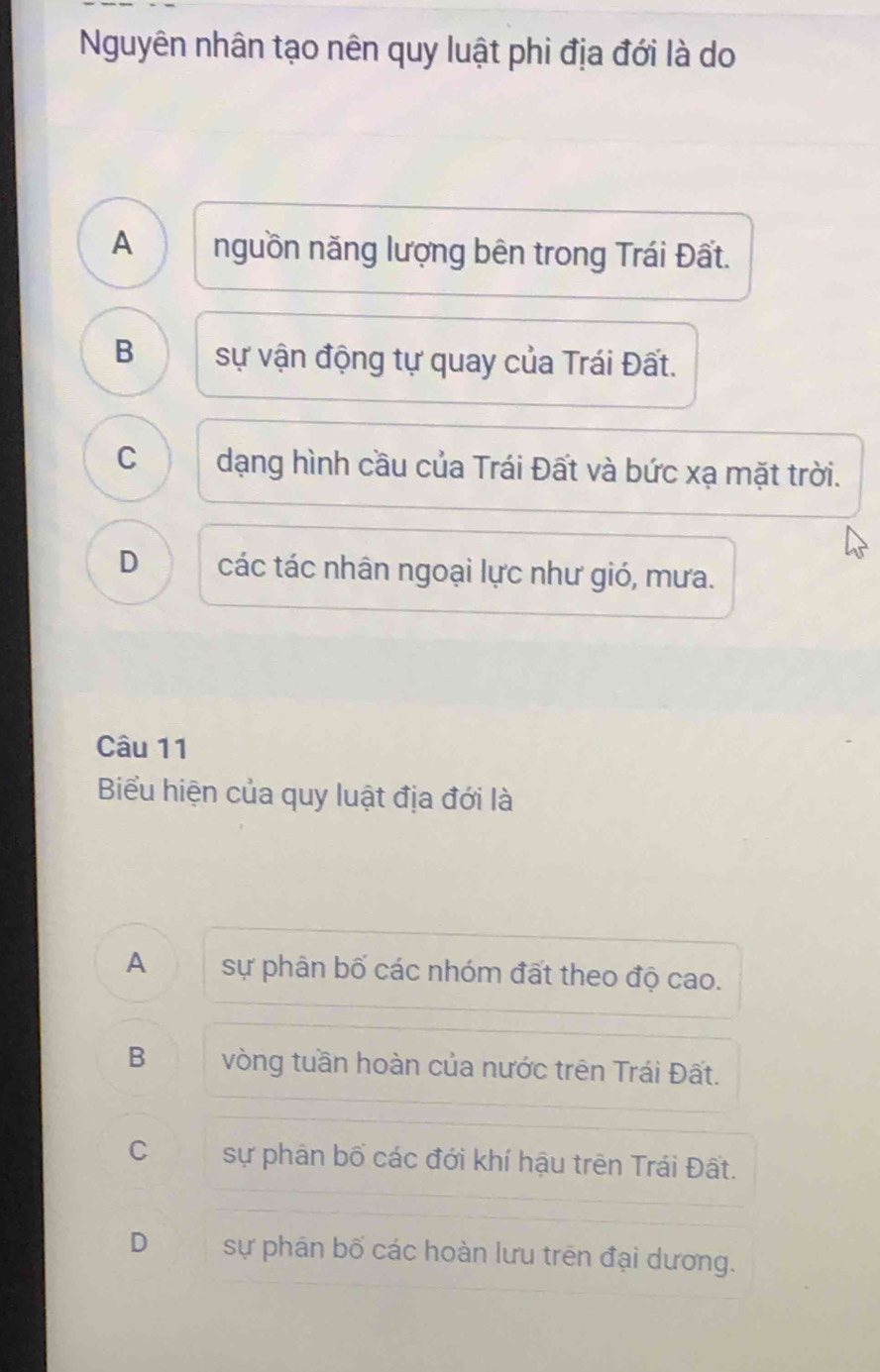 Nguyên nhân tạo nên quy luật phi địa đới là do
A nguồn năng lượng bên trong Trái Đất.
B sự vận động tự quay của Trái Đất.
C dạng hình cầu của Trái Đất và bức xạ mặt trời.
D các tác nhân ngoại lực như gió, mưa.
Câu 11
Biểu hiện của quy luật địa đới là
A sự phân bố các nhóm đất theo độ cao.
B vòng tuần hoàn của nước trên Trái Đất.
C sự phân bố các đới khí hậu trên Trái Đất.
D sự phân bố các hoàn lưu trên đại dương.