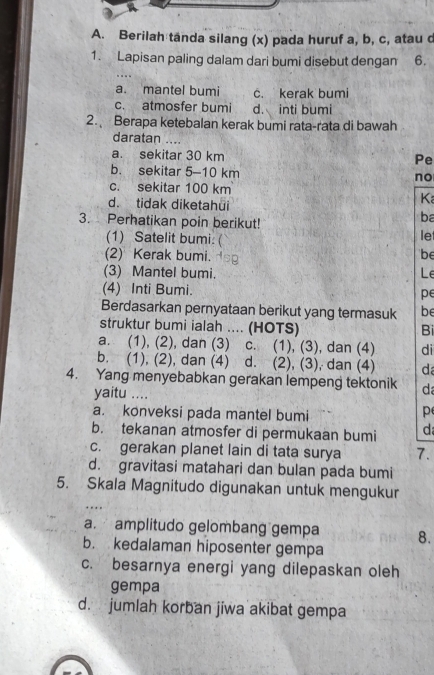 Berilah tanda silang (x) pada huruf a, b, c, atau d
1. Lapisan paling dalam dari bumi disebut dengan 6.
a. mantel bumi c. kerak bumi
c. atmosfer bumi d. inti bumi
2. Berapa ketebalan kerak bumi rata-rata di bawah
daratan ....
a. sekitar 30 km
Pe
b. sekitar 5-10 km
no
c. sekitar 100 km
d. tidak diketahui
K
ba
3. Perhatikan poin berikut! let
(1) Satelit bumi. (
(2) Kerak bumi. dsg
be
(3) Mantel bumi. Le
(4) Inti Bumi. pe
Berdasarkan pernyataan berikut yang termasuk be
struktur bumi ialah .... (HOTS)
Bi
a. (1), (2), dan (3) c. (1), (3), dan (4) di
b. (1), (2), dan (4) d. (2), (3), dan (4) d
4. Yang menyebabkan gerakan lempeng tektonik d
yaitu ....
a. konveksi pada mantel bumi
p
b. tekanan atmosfer di permukaan bumi d
c. gerakan planet lain di tata surya 7.
d. gravitasi matahari dan bulan pada bumi
5. Skala Magnitudo digunakan untuk mengukur
a. amplitudo gelombang gempa 8.
b. kedalaman hiposenter gempa
c. besarnya energi yang dilepaskan oleh
gempa
d. jumlah korban jiwa akibat gempa