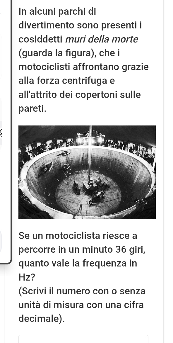 In alcuni parchi di 
divertimento sono presenti i 
cosiddetti muri della morte 
(guarda la figura), che i 
motociclisti affrontano grazie 
alla forza centrifuga e 
all'attrito dei copertoni sulle 
pareti. 
Se un motociclista riesce a 
percorre in un minuto 36 giri, 
quanto vale la frequenza in
Hz? 
(Scrivi il numero con o senza 
unità di misura con una cifra 
decimale).