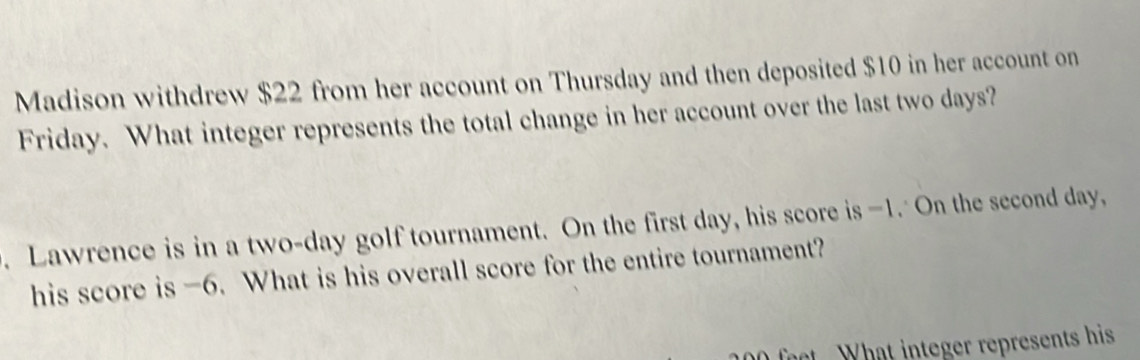 Madison withdrew $22 from her account on Thursday and then deposited $10 in her account on 
Friday. What integer represents the total change in her account over the last two days? 
. Lawrence is in a two-day golf tournament. On the first day, his score is —1. On the second day, 
his score is -6. What is his overall score for the entire tournament? 
ft What integer represents his