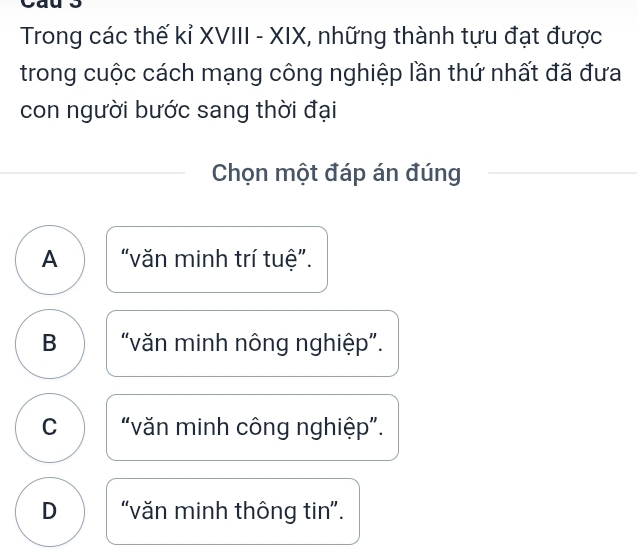 Trong các thế kỉ XVIII - XIX, những thành tựu đạt được
trong cuộc cách mạng công nghiệp lần thứ nhất đã đưa
con người bước sang thời đại
Chọn một đáp án đúng
A “văn minh trí tuệ”.
B “văn minh nông nghiệp”.
C “văn minh công nghiệp”.
D “văn minh thông tin”.