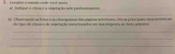 Localize o estado onde você mora. 
a) Indique o clima e a vegetação nele predominantes. 
_ 
b) Observando as fotos e os climogramas das páginas anteriores, cite as principais características 
do tipo de clima e de vegetação mencionados em sua resposta ao item anterior. 
_ 
_ 
_