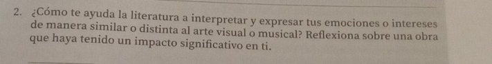 ¿Cómo te ayuda la literatura a interpretar y expresar tus emociones o intereses 
de manera similar o distinta al arte visual o musical? Reflexiona sobre una obra 
que haya tenido un impacto significativo en ti.