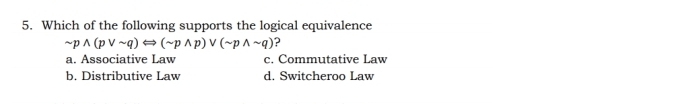 Which of the following supports the logical equivalence
sim pwedge (pvee sim q)Longleftrightarrow (sim pwedge p)vee (sim pwedge sim q) ?
a. Associative Law c. Commutative Law
b. Distributive Law d. Switcheroo Law