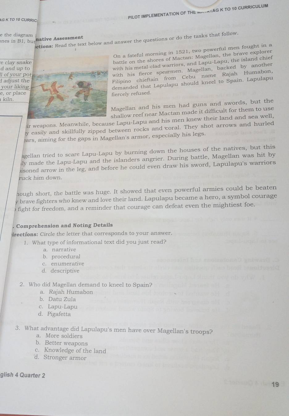 PILOT IMPLEMENTATION OF THE MATATAG K TO 10 CURRICULUM
AG K TO 10 CURRIC
e the diagram
ones in B1, bunative Assessment
ctions: Read the text below and answer the questions or do the tasks that follow.
On a fateful morning in 1521, two powerful men fought in a
e clay sna
battle on the shores of Mactan: Magellan, the brave explorer
d and up 
with his metal-clad warriors, and Lapu-Lapu, the island chief
l of your 
with his fierce spearmen. Magellan, backed by another
d adjust t
Filipino chieftain from Cebu name Rajah Humabon,
your likin
demanded that Lapulapu should kneel to Spain. Lapulapu
e, or plac
kiln.iercely refused.
Magellan and his men had guns and swords, but the
hallow reef near Mactan made it difficult for them to use
ir weapons. Meanwhile, because Lapu-Lapu and his men knew their land and sea well,
y easily and skillfully zipped between rocks and coral. They shot arrows and hurled
ars, aiming for the gaps in Magellan's armor, especially his legs.
agellan tried to scare Lapu-Lapu by burning down the houses of the natives, but this
lly made the Lapu-Lapu and the islanders angrier. During battle, Magellan was hit by
bisoned arrow in the leg, and before he could even draw his sword, Lapulapu's warriors
ruck him down.
hough short, the battle was huge. It showed that even powerful armies could be beaten
y brave fighters who knew and love their land. Lapulapu became a hero, a symbol courage
fight for freedom, and a reminder that courage can defeat even the mightiest foe.
Comprehension and Noting Details
irections: Circle the letter that corresponds to your answer.
1. What type of informational text did you just read?
a. narrative
b. procedural
c. enumerative
d. descriptive
2. Who did Magellan demand to kneel to Spain?
a. Rajah Humabon
b. Datu Zula
c. Lapu-Lapu
d. Pigafetta
3. What advantage did Lapulapu's men have over Magellan's troops?
a. More soldiers
b. Better weapons
c. Knowledge of the land
d. Stronger armor
glish 4 Quarter 2
19