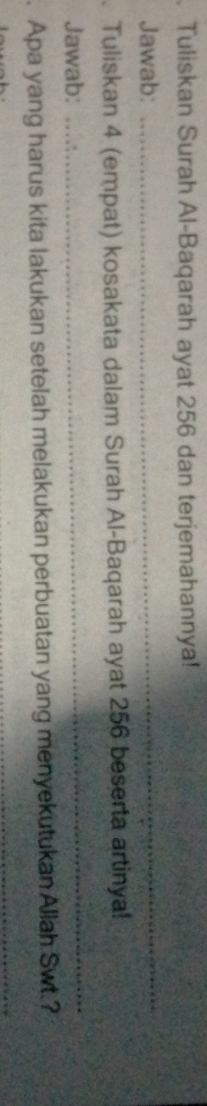 Tuliskan Surah Al-Baqarah ayat 256 dan terjemahannya! 
Jawab: 
_ 
Tuliskan 4 (empat) kosakata dalam Surah Al-Baqarah ayat 256 beserta artinya! 
Jawab: 
_ 
. Apa yang harus kita lakukan setelah melakukan perbuatan yang menyekutukan Allah Swt.? 
_