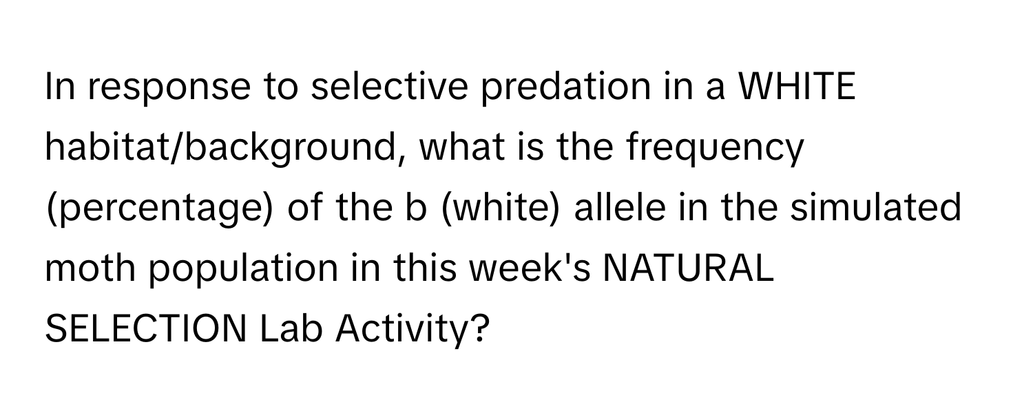 In response to selective predation in a WHITE habitat/background, what is the frequency (percentage) of the b (white) allele in the simulated moth population in this week's NATURAL SELECTION Lab Activity?