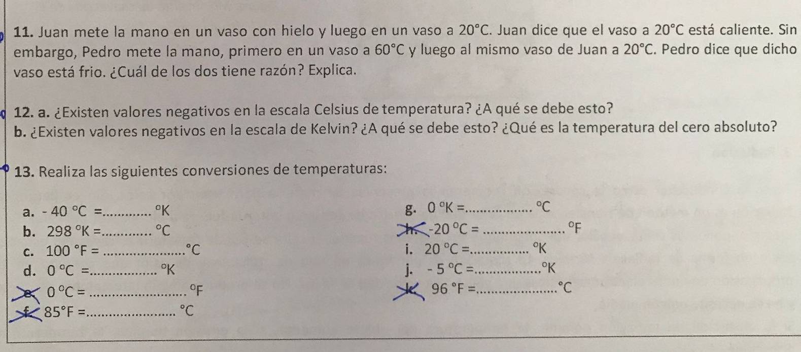 Juan mete la mano en un vaso con hielo y luego en un vaso a 20°C. Juan dice que el vaso a 20°C está caliente. Sin 
embargo, Pedro mete la mano, primero en un vaso a 60°C y luego al mismo vaso de Juan a 20°C. Pedro dice que dícho 
vaso está frio. ¿Cuál de los dos tiene razón? Explica. 
12. a. ¿Existen valores negativos en la escala Celsius de temperatura? ¿A qué se debe esto? 
b. ¿Existen valores negativos en la escala de Kelvin? ¿A qué se debe esto? ¿Qué es la temperatura del cero absoluto? 
13. Realiza las siguientes conversiones de temperaturas: 
a. -40°C= _g. 0°K= _ 
Pk°C
b. 298°K= _  ^circ C h -20°C= _ 
°F
C. 100°F= _  ^circ C i. 20°C= _  °K
d. 0°C= _  j. -5°C= _ 
°K
0°C= _
96°F= _°C
_ 85°F=
^circ C