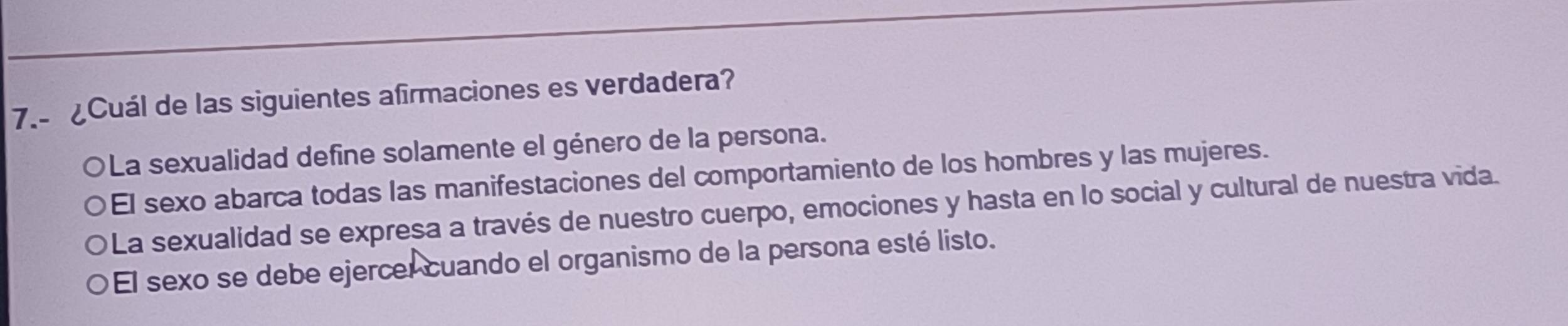 7.- ¿Cuál de las siguientes afirmaciones es verdadera?
OLa sexualidad define solamente el género de la persona.
El sexo abarca todas las manifestaciones del comportamiento de los hombres y las mujeres.
La sexualidad se expresa a través de nuestro cuerpo, emociones y hasta en lo social y cultural de nuestra vida.
El sexo se debe ejercel cuando el organismo de la persona esté listo.