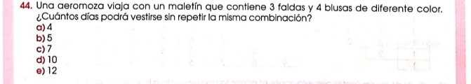 Una aeromoza viaja con un maletín que contiene 3 faldas y 4 blusas de diferente color.
¿Cuántos días podrá vestirse sin repetir la misma combinación?
a) 4
b) 5
c) 7
d) 10
e) 12