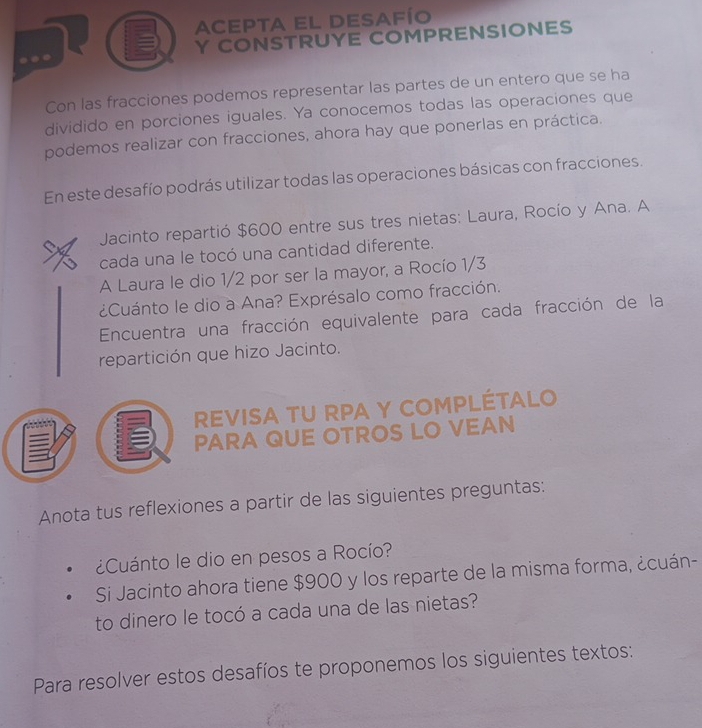 ACepta El Desafío 
Y CONSTRUYE COMPRENSIONES 
Con las fracciones podemos representar las partes de un entero que se ha 
dividido en porciones iguales. Ya conocemos todas las operaciones que 
podemos realizar con fracciones, ahora hay que ponerlas en práctica. 
En este desafío podrás utilizar todas las operaciones básicas con fracciones. 
Jacinto repartió $600 entre sus tres nietas: Laura, Rocío y Ana. A 
cada una le tocó una cantidad diferente. 
A Laura le dio 1/2 por ser la mayor, a Rocío 1/3
¿Cuánto le dio a Ana? Exprésalo como fracción. 
Encuentra una fracción equivalente para cada fracción de la 
repartición que hizo Jacinto. 
Revisa tU RPA y Complétalo 
PARA QUE OTROS LO VEAN 
Anota tus reflexiones a partir de las siguientes preguntas: 
¿Cuánto le dio en pesos a Rocío? 
Si Jacinto ahora tiene $900 y los reparte de la misma forma, ¿cuán- 
to dinero le tocó a cada una de las nietas? 
Para resolver estos desafíos te proponemos los siguientes textos: