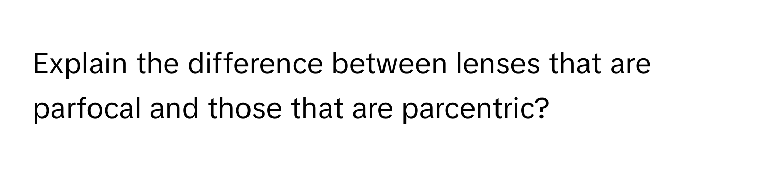 Explain the difference between lenses that are parfocal and those that are parcentric?