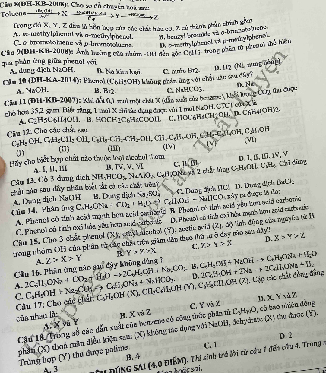 Câu 8(ĐH-KB-2008): Cho sơ đồ chuyển hoá sau:
Toluene xrightarrow +Br_2(l:l)Fe_,t^0Xto c,du)t^0t^0.pYto -HCl(du)Z
Trong đó X, Y, Z đều là hỗn hợp của các chất hữu cơ. Z có thành phần chính gồm
A. m-methylphenol và o-methylphenol. B. benzyl bromide và o-bromotoluene.
C. o-bromotoluene và p-bromotoluene. D. o-methylphenol và p-methylphenol.
Câu 9(ĐH-KB-2008): Ảnh hưởng của nhóm -OH đến gốc C6H5- trong phân tử phenol thể hiện
qua phản ứng giữa phenol với
A. dung dịch NaOH. B. Na kim loại. C. nước Br2. D. H2 (Ni, nung nóng).
Câu 10 (ĐH-KA-2014): Phenol (C6H5OH) không phản ứng với chất nào sau đây?
D. Na.
A. NaOH. B. Br2. C. NaHCO3.
Câu 11 (ĐH-KB-2007): Khi đốt 0,1 mol một chất X (dẫn xuất của benzene), khối lượng ČO2 thu được
nhỏ hơn 35,2 gam. Biết rằng, 1 mol X chỉ tác dụng được với 1 mol NaOH. CTCT của X là
A. C2H5C6H4OH. B. HOCH2C6H4COOH. C. HOC6H4CH2OH. D. C6H4(OH)2.
Câu 12: Cho các chất sau
C_6H_5OH,C_6H_5CH_2OH,C_6H_5-CH_2-OH,CH_3-C_6H_4-OH,C_2H_5-C_6H_4OH,C_2H_5OH
(I) (1) (IV) (V) (VI)
(III)
Hãy cho biết hợp chất nào thuộc loại alcohol thơm
D. I, II, III, IV, V
A. I, II, III B. I VN C. H,III
Câu 13. Có 3 dung dịch NH_4HCO_3,NaAlO_2, ,C_6H_5C Na và 2 chất lỏng C_2H_5OH,C_6H_6. Chỉ dùng
chất nào sau đây nhận biết tất cả các chất trên?
Câu 14. Phản ứng C_6H_5ONa+CO_2+H_2Oto C_6H_5OH+NaHCO_3 B. Dung dịch Na_2SO_4 C. Dung dịch HCl D. Dung dịch
BaCl_2
A. Dung dịch NaOH
xảy ra được là do:
A. Phenol có tính acid mạnh hơn acid carbonic B. Phenol có tính acid yếu hơn acid carbonic
C. Phenol có tính oxi hóa yếu hơn acid carbonic D. Phenol có tính oxi hóa mạnh hơn acid carbonic
Câu 15. Cho 3 chất phenol (X); ethyl alcohol (Y); acetic acid (Z). độ linh động của nguyên tử H
D. X>Y>Z
trong nhóm OH của phân tử các chất trên giảm dần theo thứ tự ở dãy nào sau đây?
A. Z>X>Y B. Y>Z>X C. Z>Y>X. B.
Câu 16. Phản ứng nào sau đậy không đúng ?
A. 2C_6H_5ONa+CO_2+H_2Oto 2C_6H_5OH+Na_2CO_3 C_6H_5OH+NaOHto C_6H_5ONa+H_2O
D.
C. C_6H_5OH+Na_2CO_3to C_6H_5ONa+NaHCO_3. 2C_6H_5OH+2Nato 2C_6H_5ONa+H_2
Câu 17: Cho các chất: C_6H_5OH(X),CH_3C_6H_4OH(Y),C_6H_5CH_2OH(Z). ). Cặp các chất đồng đẳng
D. X, Y và Z
A. X và Y B. X và Z C. Y và Z
của nhau là:
Câu 18. Trong số các dẫn xuất của benzene có công thức phân tử C_8H_10O , có bao nhiêu đồng
phân (X) thoả mãn điều kiện sau: (X) không tác dụng với NaOH, đehydrate (X) thu được (Y).
C. 1 D. 2
Trùng hợp (Y) thu được polime.
B. 4
A. 3
CM ĐÍNG SAI (4,0 ĐIẾM). Thí sinh trả lời từ câu 1 đến câu 4. Trong n
áng hoặc sai.