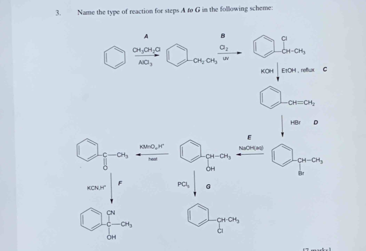 Name the type of reaction for steps A to G in the following scheme: 
A 
B 
) frac CH_3CH_2ClAlCl_3□ _-CH_2CH_3frac O_2w □ beginarrayr a CH-CH_3endarray
KOH| EtOH reflux 
frac frac  ^· 
CH=CH_2
HBrD
E
□ _beginarrayr c 0endarray -alpha _3 KMnO_4.H^+
NaOH(aq)
heat CH-CH_3^(□)
CH-CH_3
OH
Br
KCN, H^+ F
PCl_5 G
□ 
□ -beginarrayr CN []c-CH_3^((circ)
- CH-CH_3)
CI
OH