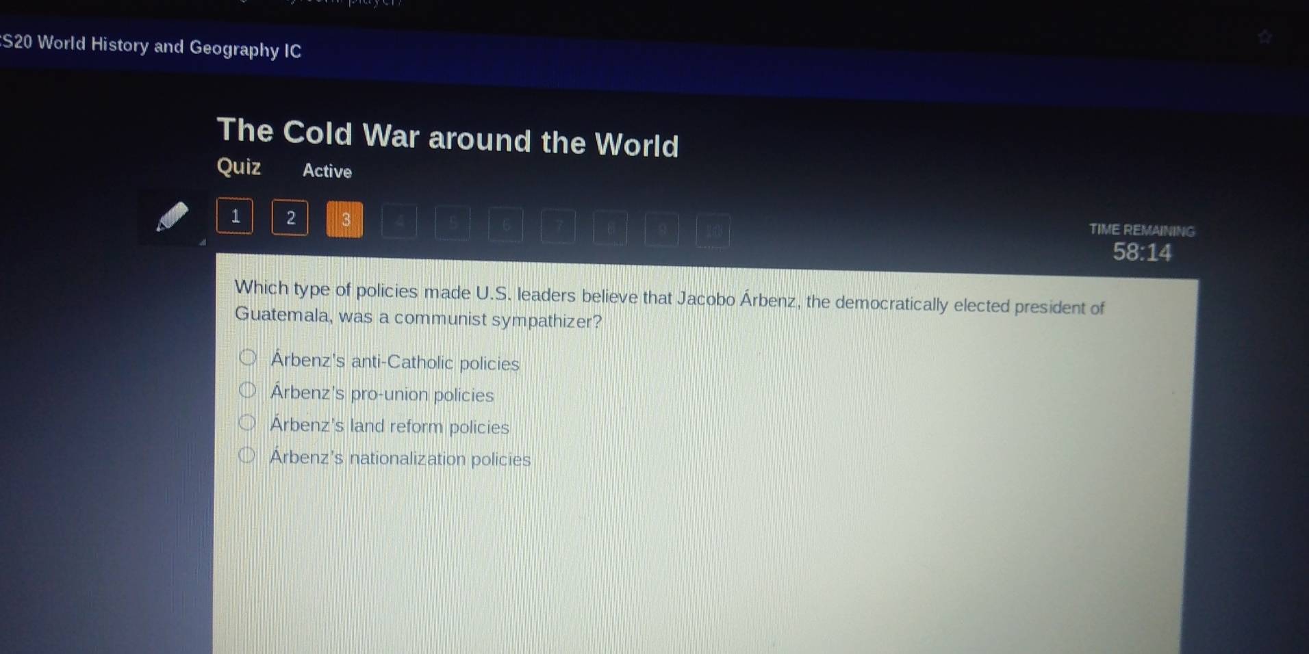 S20 World History and Geography IC
The Cold War around the World
Quiz Active
1 2 3 TIME REMAINING
58:14
Which type of policies made U.S. leaders believe that Jacobo Árbenz, the democratically elected president of
Guatemala, was a communist sympathizer?
Árbenz's anti-Catholic policies
Árbenz's pro-union policies
Árbenz's land reform policies
Árbenz's nationalization policies