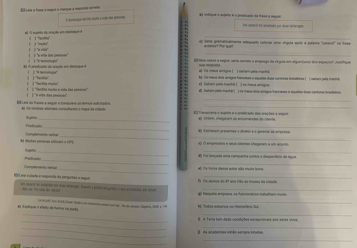 €š Leia a frase a seguir e marque a resposta correta.
A tecnologia tacilita muito a vida das pessoas.
b) Indique o sujeito e o predicado da frase a seguir.
Um caracol foi assaltado por duas tartarugas
_
a) O sujeio da oração em destaque é
( ) “facilita”. c) Seria gramaticalmente adequado colocar uma vírgula após a palavra "caracol" na frase
( ) "muito". anterior? Por quê?
( ) "a vida".
 ) "a vida das pessoas"
_
) ''A tecnologia''. . E Nos casos a seguir, seria correto o emprego da vírgula em algum(uns) dos espaços? Justifique
b) O predicado da oração em destaque é a) Os meus amigos ( sua resposta. ) sairam pela manhã.
) ''A tecnologia''.
 ) "Facilita' b) Os meus dois amigos franceses e aquelas duas cantoras brasileiras ( ) saíram pela manhã
( ) "facilita muito" c) Sairam pela manhã ( ) os meus amigos
 ) "facilita muito a vida das pessoas". d) Sairam pela manhã ( ) os meus dois arnigos franceses e aquelas duas cantoras brasileiras.
( ) "a vida das pessoas".
.
  
€ Leia as frases a seguir e transcreva os termos solicitados
.
_
_
a) Os turistas alemães consultaram o mapa da cidade. [= Transcreva o sujeito e o predicado das orações a seguir.
Sujeito _a) Ontern, chegaram as encomendas do ciiente.
_
Predicado _b) Estiveram presentes o diretor e o gerente da empresa
_
Complemento verbal:
b) Muitas pessoas utilizam o GPS. c) O empresário e seus clientes chegaram a um acordo
Sujerto _d) Foi lançada uma campanha contra o desperdício de água.
Predicado
_
_
_
Complemento verbal: e) Os livros desse autor são muito bons.
E Leia a piada e responda às perguntas a seguir f) Os alunos do 8º ano irão ao museu da cidade
Um caracel foi assaltado por duas tartaragas. Quando a polícia perguntou o que aconteceu, ele dissa:
— Nãio sel Foi tudo to népido! g) Naquela empresa, os funcionários trabalham muito.
CATHCART, Sum, XLEIN, Danel. Platilo e um omitornco entam num ba... Ris de Janeiro: Objetiva, 2008 p. 199_
a) Explique o efeito de humor na piada. h) Todos estamos no Hemisfério Sul.
__
_
l) A Terra tem dado condições excepcionais aos seres vivos.
_
_
_
]) As academias estão sempre lotadas.
_