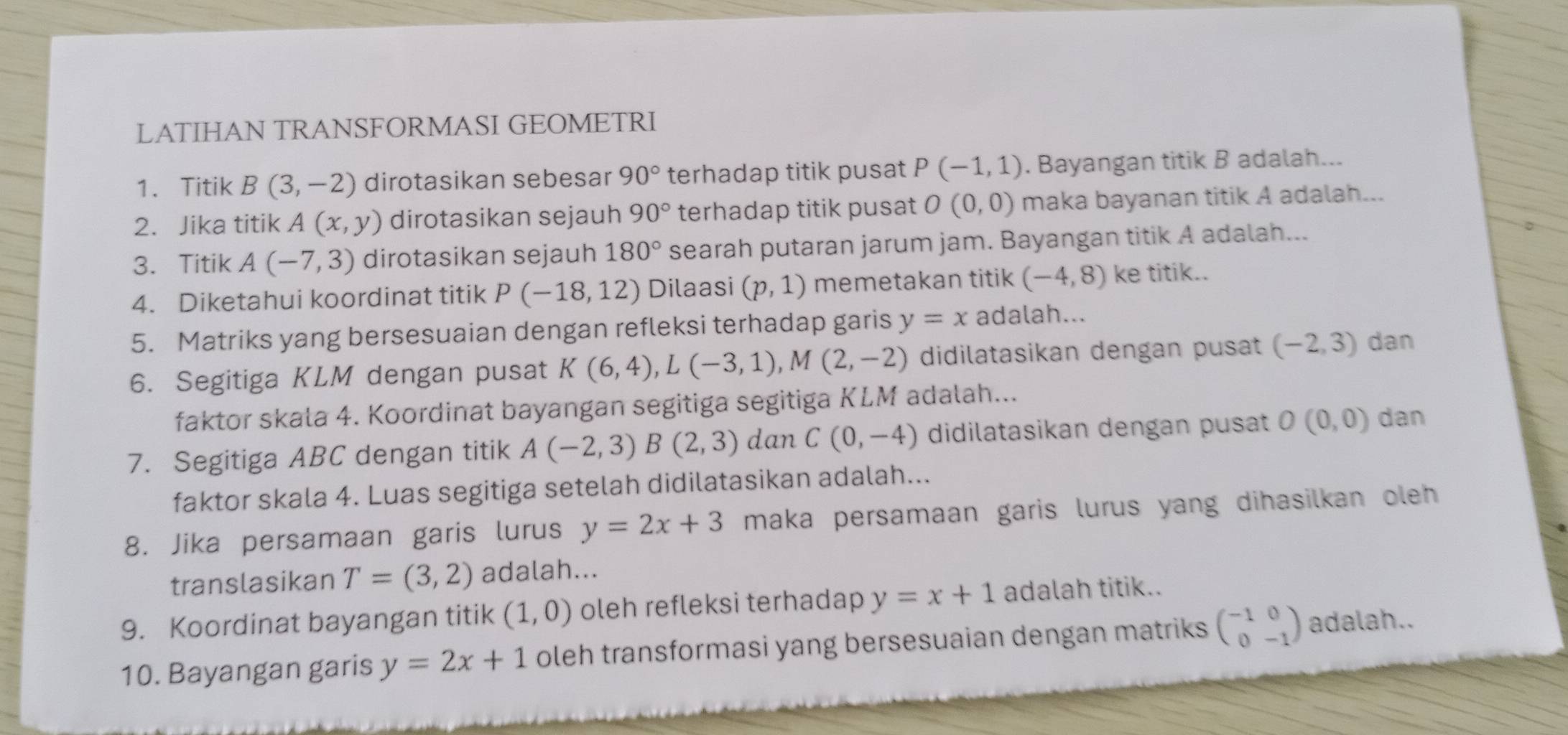 LATIHAN TRANSFORMASI GEOMETRI
1. Titik B(3,-2) dirotasikan sebesar 90° terhadap titik pusat P(-1,1). Bayangan titik B adalah...
2. Jika titik A(x,y) dirotasikan sejauh 90° terhadap titik pusat O(0,0) maka bayanan titik A adalah...
3. Titik A(-7,3) dirotasikan sejauh 180° searah putaran jarum jam. Bayangan titik A adalah...
4. Diketahui koordinat titik P(-18,12) Dilaasi (p,1) memetakan titik (-4,8) ke titik..
5. Matriks yang bersesuaian dengan refleksi terhadap garis y=x adalah...
6. Segitiga KLM dengan pusat K(6,4),L(-3,1),M(2,-2) didilatasikan dengan pusat (-2,3) dan
faktor skala 4. Koordinat bayangan segitiga segitiga KLM adalah...
7. Segitiga ABC dengan titik A(-2,3)B(2,3) dan C(0,-4) didilatasikan dengan pusat O(0,0) dan
faktor skala 4. Luas segitiga setelah didilatasikan adalah...
8. Jika persamaan garis lurus y=2x+3 maka persamaan garis lurus yang dihasilkan oleh 
translasikan T=(3,2) adalah...
9. Koordinat bayangan titik (1,0) oleh refleksi terhadap y=x+1 adalah titik..
10. Bayangan garis y=2x+1 oleh transformasi yang bersesuaian dengan matriks beginpmatrix -1&0 0&-1endpmatrix adalah..