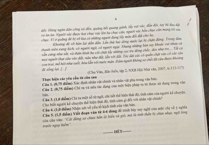 dội. Hàng ngàn dân công xô đến, quăng hết quang gánh, lấy vai vác, đầu đội, tay bê đưa đất
ra ùn ùn. Người vác được hai chục vác lên ba chục cân, người vác bốn chục cân mang tới sáu
chục. Vì ở quãng đê bị vỡ kia có những người đang lấy máu đổi đất cho họ.
Khoảng đê vỡ hàn lại dần dần. Lần thứ hai dòng nước lại bị chặn đứng. Trong đám
thanh niên xung kích, có người ngã, có người ngạt. Nhưng những bàn tay khoác vai nhau cứ
vẫn cứng như sắt, và thân hình họ cột chặt lấy những cọc tre đóng chắc, dẻo như tre,... Tất cá
mọi người thụt sâu vào đất, nâu như đất, lẫn với đất. Tóc dài các cô quấn chặt vào cổ các cậu
con trai, mồ hôi như suối, hòa lẫn với nước mặn. Đám người không sợ chết đã cứu được khoảng
đê sống lại, [...]
(Chu Văn, Bão biển, tập 2, NXB Hội Nhà văn, 2007, tr.113-117)
Thực hiện các yêu cầu từ câu sau
Câu 1. (0,75 điểm) Xác định nhân vật chính và nhân vật phụ trong văn bản.
Câu 2. (0,75 điểm) Chỉ ra và nêu tác dụng của một biện pháp tu từ được sử dụng trong văn
bản.
Câu 3. (1,0 điểm) Chỉ ra một số từ ngữ, chi tiết thể hiện thái độ, tình cảm của người kể chuyện.
Cho biết người kể chuyện thể hiện thái độ, tình cảm gì đối với nhân vật chính?
Câu 4. (1,0 điểm) Nhận xét về yếu tố kịch tính của văn bản.
Câu 5. (1,5 điểm) Viết đoạn văn từ 4-6 dòng đề trình bày suy nghĩ của anh/ chị về ý nghĩa
của câu văn: “Cái đáng sợ chưa hắn là biển và gió, mà là tinh thần bị chùn nhụt, ngã lòng
trước nguy hiểm''.
_hét_