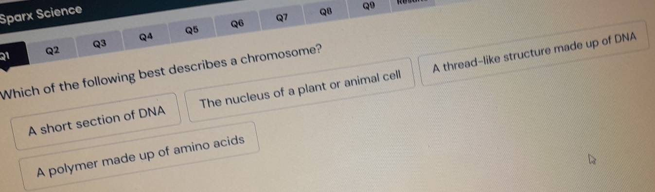 Sparx Science
Q6 Q7 Q8 Q9
Q1 Q2 Q3 Q4 Q5
Which of the following best describes a chromosome?
A short section of DNA The nucleus of a plant or animal cell A thread-like structure made up of DNA
A polymer made up of amino acids