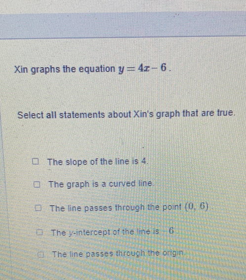 Xin graphs the equation y=4x-6. 
Select all statements about Xin's graph that are true.
The slope of the line is 4.
The graph is a curved line
The line passes through the point (0,6)
The y-intercept of the line is -6
The line passes through the origin