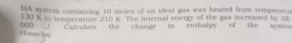 A system containing 10 moles of an ideal gas was heated from temperatur
130 K to temperature 210 K. The internal energy of the gas increased by AE
600 J. Calculate the change in enthalpy of the systen 
(4marks)