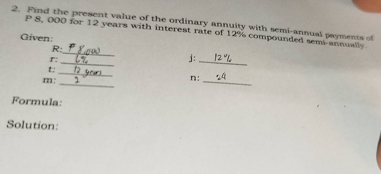 Find the present value of the ordinary annuity with semi-annual payments of
P 8, 000 for 12 years with interest rate of 12% compounded semi-annually. 
Given: 
_
R : 
r: 
_ 
j:_ 
_ 
t: 
m : 
_ 
n:_ 
Formula: 
Solution: