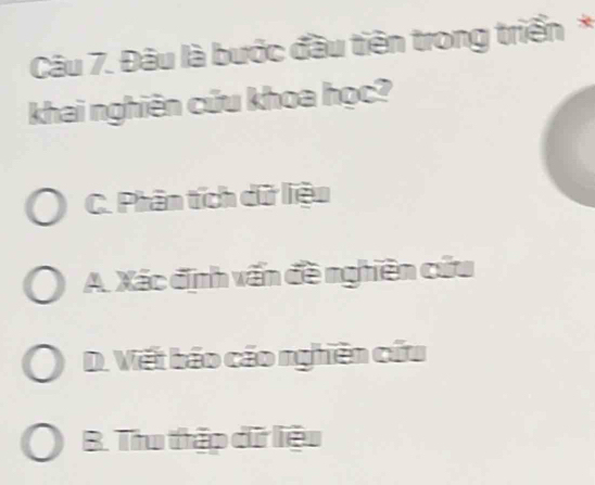 Đâu là bước đầu tiên trong triển *
khai nghiên cứu khoa học?
C. Phân tích dữ liệu
A. Xác định vấn đề nghiên cứu
D. Viết báo cáo nghiên cứu
B. Thu thập dữ liệu