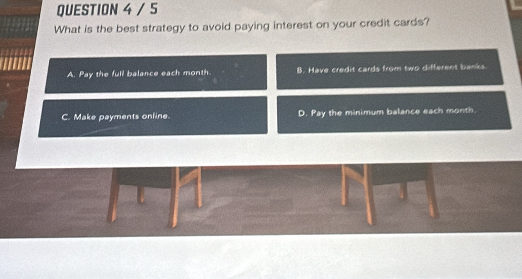 What is the best strategy to avoid paying interest on your credit cards?
A. Pay the full balance each month. B. Have credit cards from two different banks.
C. Make payments online. D. Pay the minimum balance each month.